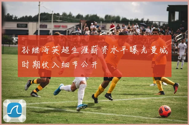 孙继海英超生涯薪资水平曝光曼城时期收入细节公开