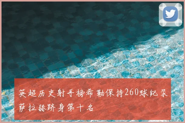 英超历史射手榜希勒保持260球纪录萨拉赫跻身第十名