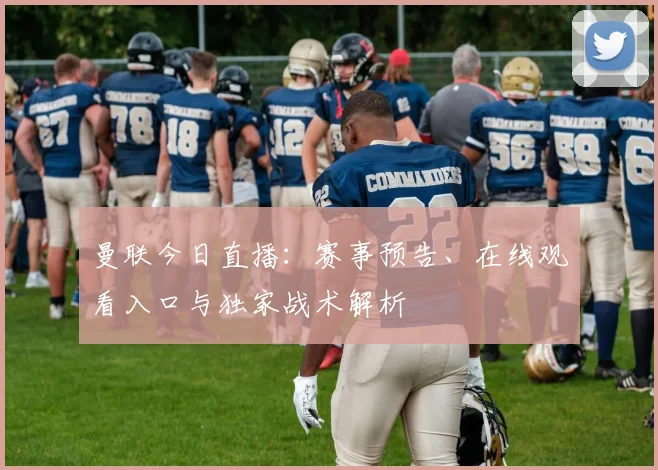 曼联今日直播：赛事预告、在线观看入口与独家战术解析