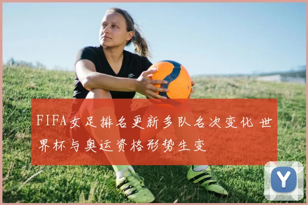 FIFA女足排名更新多队名次变化 世界杯与奥运资格形势生变