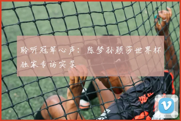 聆听冠军心声：陈梦孙颖莎世界杯独家专访实录
