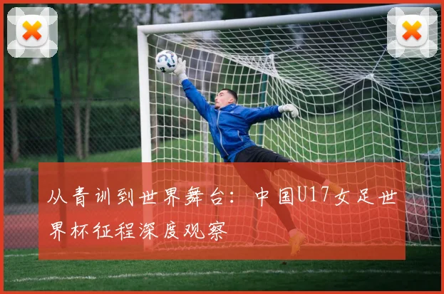 从青训到世界舞台：中国U17女足世界杯征程深度观察