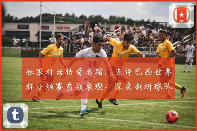 独家对话传奇名宿：点评巴西世界杯小组赛首战表现，深度剖析球队未来走向