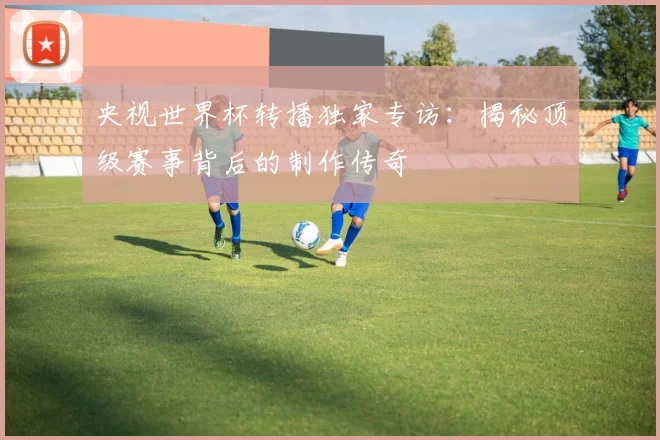 央视世界杯转播独家专访：揭秘顶级赛事背后的制作传奇