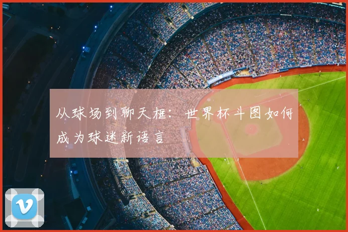 从球场到聊天框：世界杯斗图如何成为球迷新语言