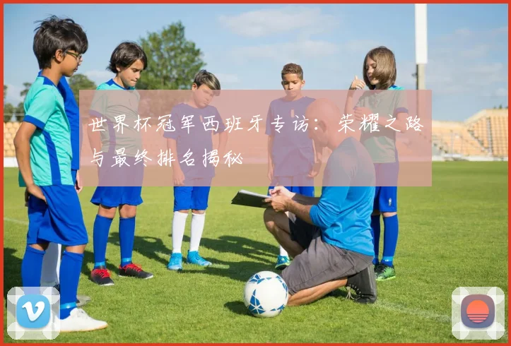 世界杯冠军西班牙专访：荣耀之路与最终排名揭秘