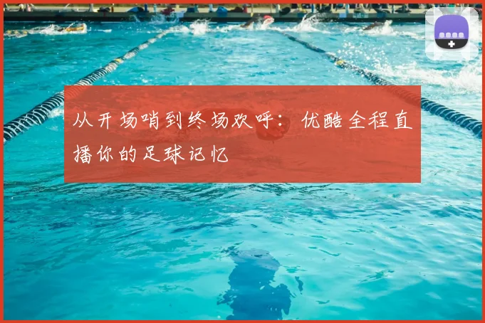 从开场哨到终场欢呼：优酷全程直播你的足球记忆