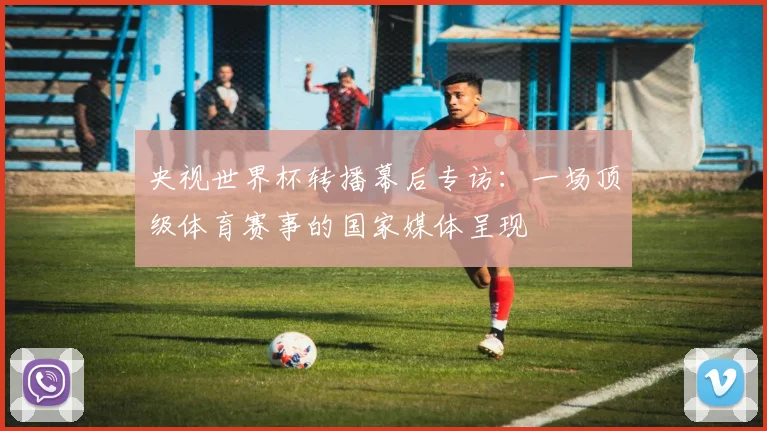 央视世界杯转播幕后专访:一场顶级体育赛事的国家媒体呈现