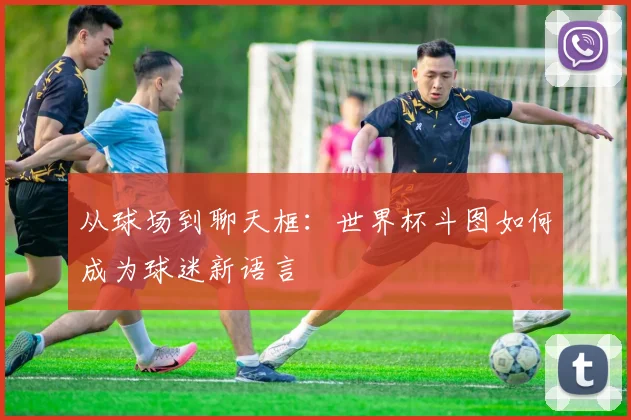 从球场到聊天框：世界杯斗图如何成为球迷新语言
