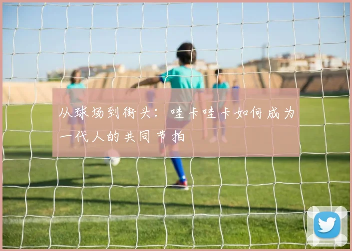 从球场到街头：哇卡哇卡如何成为一代人的共同节拍