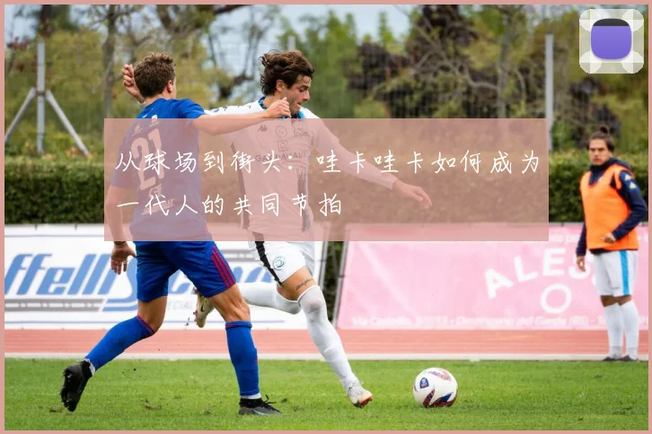 从球场到街头：哇卡哇卡如何成为一代人的共同节拍